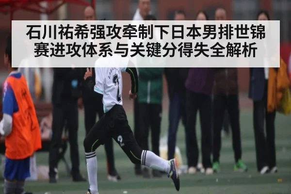 石川祐希强攻牵制下日本男排世锦赛进攻体系与关键分得失全解析