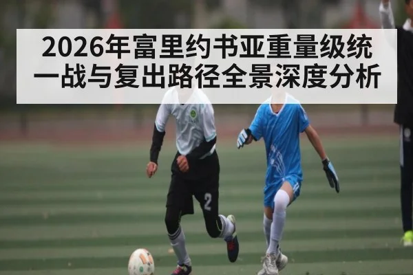 2026年富里约书亚重量级统一战与复出路径全景深度分析