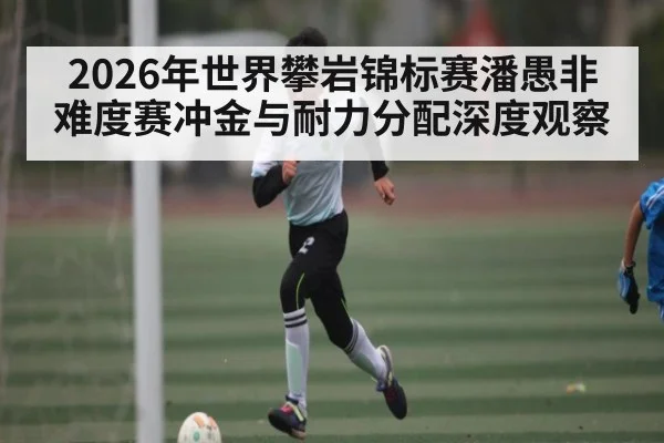 2026年世界攀岩锦标赛潘愚非难度赛冲金与耐力分配深度观察
